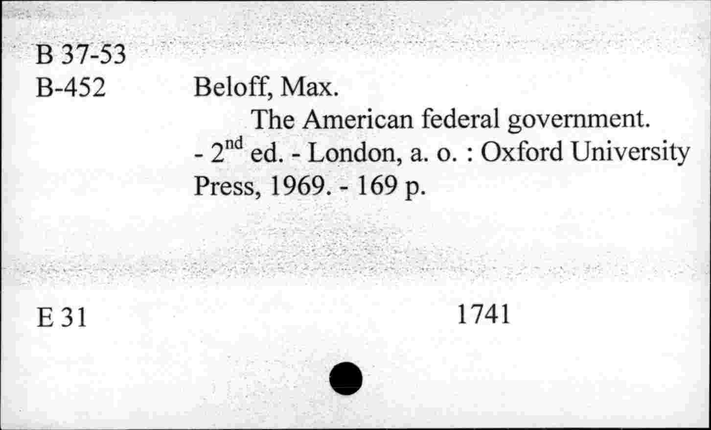 ﻿B 37-53 B-452	Beloff, Max. The American federal government. - 2nd ed. - London, a. o. : Oxford University Press, 1969. - 169 p.
E31	1741